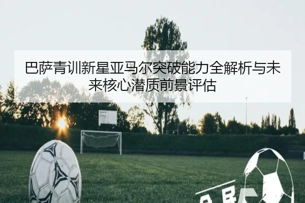 巴萨青训新星亚马尔突破能力全解析与未来核心潜质前景评估