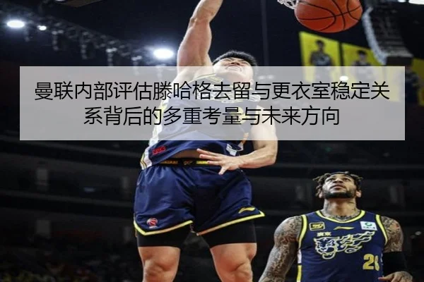 曼联内部评估滕哈格去留与更衣室稳定关系背后的多重考量与未来方向
