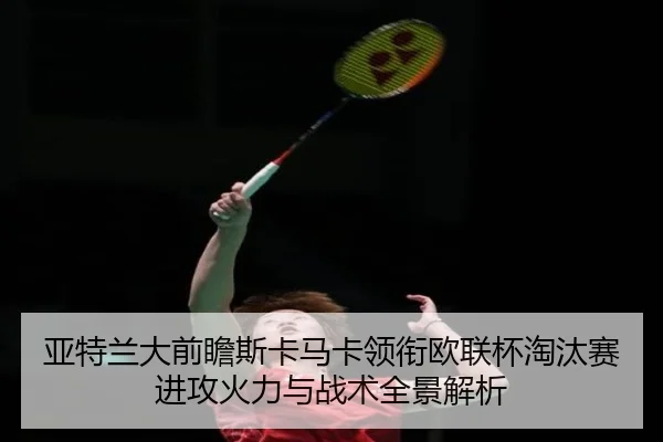 亚特兰大前瞻斯卡马卡领衔欧联杯淘汰赛进攻火力与战术全景解析