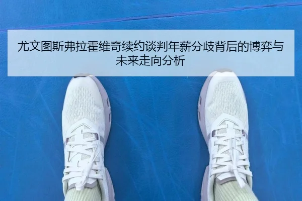 尤文图斯弗拉霍维奇续约谈判年薪分歧背后的博弈与未来走向分析