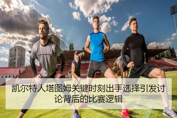 凯尔特人塔图姆关键时刻出手选择引发讨论背后的比赛逻辑
