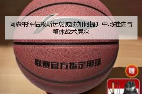 阿森纳评估赖斯远射威胁如何提升中场推进与整体战术层次