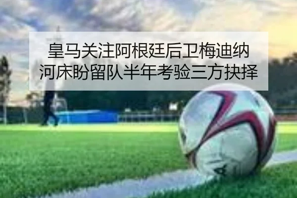 皇马关注阿根廷后卫梅迪纳 河床盼留队半年考验三方抉择