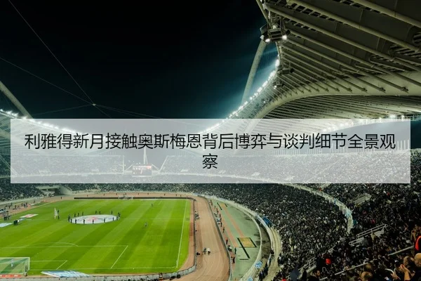 利雅得新月接触奥斯梅恩背后博弈与谈判细节全景观察