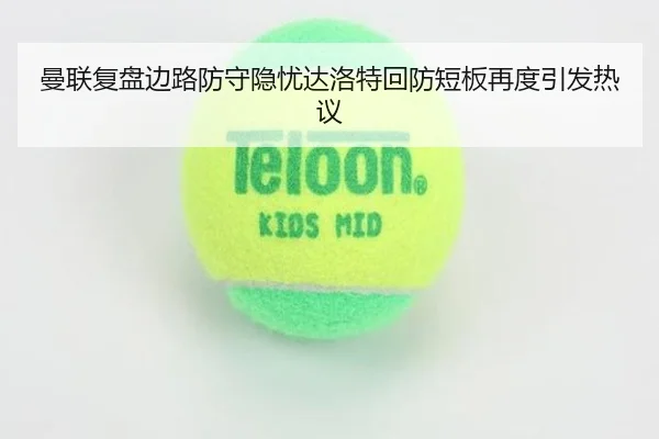 曼联复盘边路防守隐忧达洛特回防短板再度引发热议